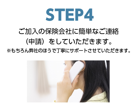 step4ご加入の保険会社に簡単なご連絡（申請）をしていただきます。※もちろん弊社のほうで丁寧にサポートさせていただきます。