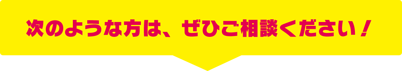 次のような方は、ぜひご相談ください！